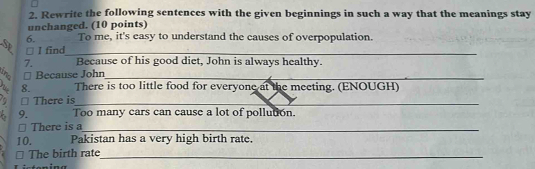 Rewrite the following sentences with the given beginnings in such a way that the meanings stay 
unchanged. (10 points) 
6. To me, it's easy to understand the causes of overpopulation. 
SE ⊥ I find_ 
7. Because of his good diet, John is always healthy. 
ino ⊥ Because John_ 
a 8. There is too little food for everyone at the meeting. (ENOUGH) 
⊥ There is_ 
6 9. Too many cars can cause a lot of pollution. 
⊥ There is a_ 
10. Pakistan has a very high birth rate. 
⊥ The birth rate_