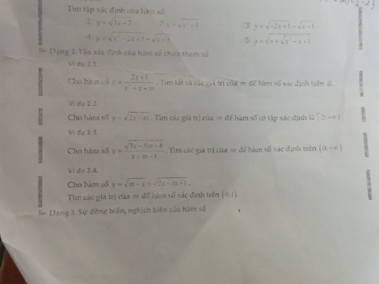 Tim tập xác định của hàm số: 
1 y=sqrt(3x-2) 2:y=sqrt(x^2+1) ③ y=sqrt(-2x+1)-sqrt(x-1)
4 y=sqrt(x^2-2x+1)+sqrt(x-3)
5 y=sqrt(x+sqrt x^2-x+1)
P Dạng 2. Tập xác định của hàm số chứa tham số 
Ví du 2.1 
Cho hàm số y= (2x+1)/x^2+x+m . Tim tất cả các giả trị của m để hàm số xác định trên 2. 
Vi du 2.2 
Cho hàm số y=sqrt(2x-m). Tìm các giá trị của # để hàm số có tập xác định là [2;+∈fty )
Vi dự 2.3. 
Cho hàm số y= (sqrt(3x-5mx-6))/x+m-1 . Tìm các giá trị của m để hàm số xác định trên (0;+x)
Ví dụ 2,4. 
Cho hàm số y=sqrt(m-x)+sqrt(2x-m-1). 
Tìm các giá trị của m đế hàm số xác định trên (0,1). 
F Dang 3. Sự đồng biến, nghịch biến của hàm số