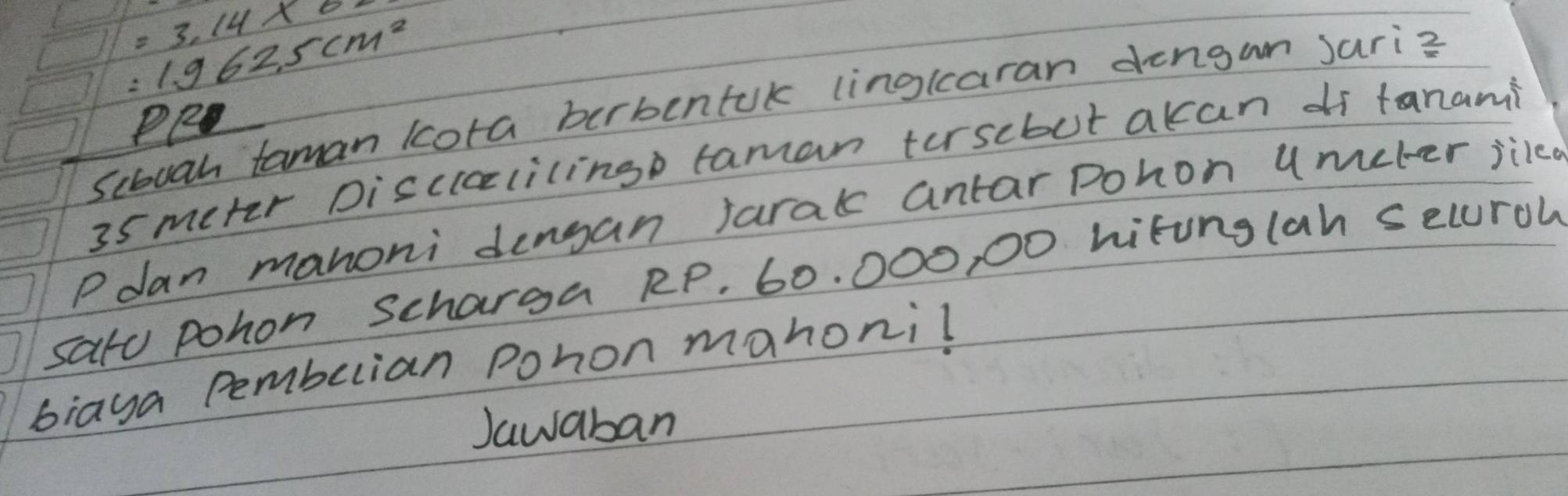 =3.14* 0.
:1.962.5cm^2
Scbuah taman kcota birbentuk linglcaran dengun Jari?
35 meter Discililingp taman tersebut akan df tanami 
Pdan manoni dengan jarak antar pohon umeter jikcd 
sato pohon Scharga RP. 60. 000, 00 hitunglan seluroh 
biaya Pemberian Pohon mahoni! 
Jawaban