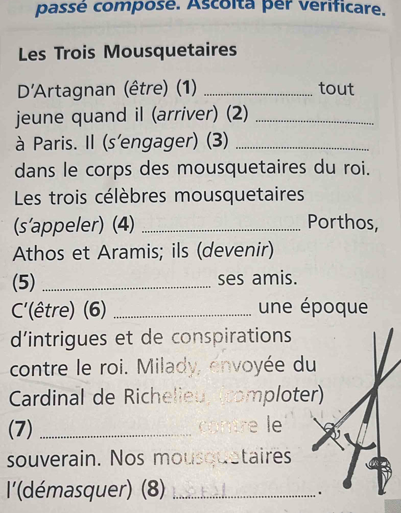 passé composé. Ascoita per verificare. 
Les Trois Mousquetaires 
D'Artagnan (être) (1) _tout 
jeune quand il (arriver) (2)_ 
à Paris. Il (s'engager) (3)_ 
dans le corps des mousquetaires du roi. 
Les trois célèbres mousquetaires 
(s'appeler) (4) _Porthos, 
Athos et Aramis; ils (devenir) 
(5) _ses amis. 
C'(être) (6) _une époque 
d'intrigues et de conspirations 
contre le roi. Milady, envoyée du 
Cardinal de Richelieu, (complote 
(7) _contre le 
souverain. Nos mousquetaires 
'(démasquer) (8)_