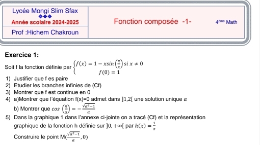 Soit f la fonction définie par beginarrayl f(x)=1-xsin ( π /x )six!= 0 f(0)=1endarray.
1) Justifier que f es paire
2) Etudier les branches infinies de (Cf)
3) Montrer que f est continue en 0
4) a)Montrer que l'équation f(x)=0 admet dans ]1,2[ une solution unique α
b) Montrer que cos ( π /alpha  )=- (sqrt(a^2-1))/alpha  
5) Dans la graphique 1 dans l'annexe ci-jointe on a tracé (Cf) et la représentation
graphique de la fonction h définie sur ]0,+∈fty [ par h(x)= 1/x 
Construire le point M( (sqrt(a^2-1))/a ,0)