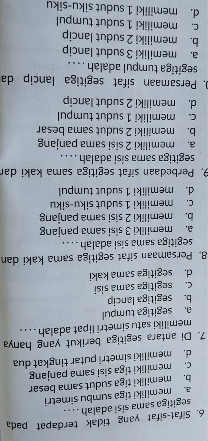 Sifat-sifat yang tidak terdapat pada
segitiga sama sisi adalah . . . .
a. memiliki tiga sumbu simetri
b. memiliki tiga sudut sama besar
c. memiliki tiga sisi sama panjang
d. memiliki simetri putar tingkat dua
7. Di antara segitiga berikut yang hanya
memiliki satu simetri lipat adalah . . . .
a. segitiga tumpul
b. segitiga lancip
c. segitiga sama sisi
d. segitiga sama kaki
8. Persamaan sifat segitiga sama kaki dan
segitiga sama sisi adalah . . . .
a. memiliki 3 sisi sama panjang
b. memiliki 2 sisi sama panjang
c. memiliki 1 sudut siku-siku
d. memiliki 1 sudut tumpul
9. Perbedaan sifat segitiga sama kaki dar
segitiga sama sisi adalah . . . .
a. memiliki 2 sisi sama panjang
b. memiliki 2 sudut sama besar
c. memiliki 1 sudut tumpul
d. memiliki 2 sudut lancip
D. Persamaan sifat segitiga lancip da
segitiga tumpul adalah . . . .
a. memiliki 3 sudut lancip
b. memiliki 2 sudut lancip
c. memiliki 1 sudut tumpul
d. memiliki 1 sudut siku-siku