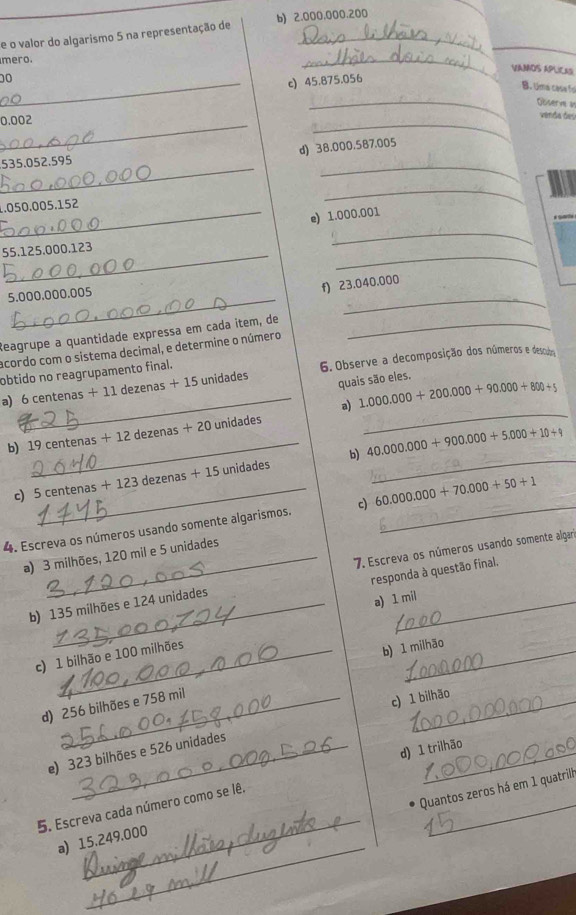 valor do algarismo 5 na representação de b) 2.000.000.200
mero.
VAMOS APLICAS
00
_
_c) 45.875.056
_
B. Uma case fo
Gösern i
_ 0.002
_
venda deu
d) 38.000.587.005
_
535.052.595
_
1.050.005.152
_
_e) 1.000.001
__
55.125.000.123
_
5.000.000.005
_
f) 23.040.000
Reagrupe a quantidade expressa em cada item, de_
acordo com o sistema decimal, e determine o número
obtido no reagrupamento final.
a) 6 centenas + 11 dezenas + 15 unidades 6. Observe a decomposição dos números e descubrm
quais são eles.
_a) 1.000.000+200.000+90.000+800+5
_
b) 19 centenas + 12 dezenas + 20 unidades
_
_b) 40.000.000+900.000+5.000+10+9
c) 5ce intenas + 123 dezenas + 15 unidades
4. Escreva os números usando somente algarismos. c) 60.000.000+70.000+50+1 _
7. Escreva os números usando somente algari
a) 3 milhões, 120 mil e 5 unidades
responda à questão final.
b) 135 milhões e 124 unidades
a) 1 mil
c) 1 bilhão e 100 milhões
b) 1 milhão
d) 256 bilhões e 758 mil
e) 323 bilhões e 526 unidades c) 1 bilhão
5. Escreva cada número como se lê. d) 1 trilhão
Quantos zeros há em 1 quatrilh
_
_
a) 15.249.000