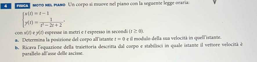 sicA mοτο ΝΕι pιαño Un corpo si muove nel piano con la seguente legge oraria:
beginarrayl x(t)=t-1 y(t)= 1/t^2-2t+2 ,endarray.
conx(t) y(t) espresse in metri e t espresso in secondi (t≥ 0). 
a. Determina la posizione del corpo all’istante t=0 e il modulo della sua velocità in quell’istante. 
b. Ricava l'equazione della traiettoria descritta dal corpo e stabilisci in quale istante il vettore velocità è 
parallelo all’asse delle ascisse.