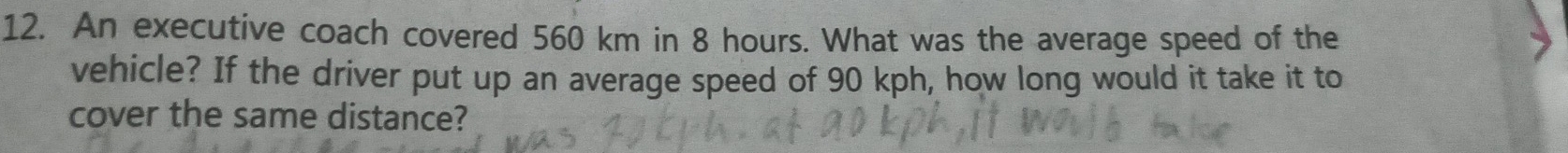 An executive coach covered 560 km in 8 hours. What was the average speed of the 
vehicle? If the driver put up an average speed of 90 kph, how long would it take it to 
cover the same distance?