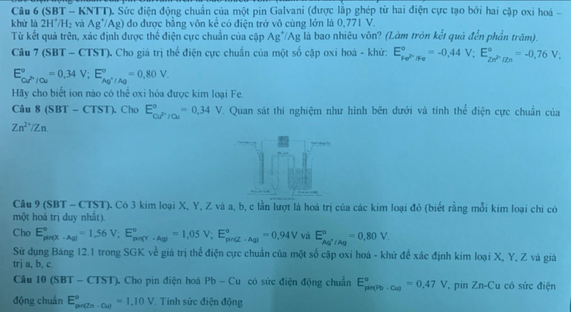 (SBT - KNTT). Sức điện động chuẩn của một pin Galvani (được lắp ghép từ hai điện cực tạo bởi hai cặp oxi hoá -
khử là 2H^+/H_2 và Ag^+/Ag) đo được bằng vôn kế có điện trở vô cùng lớn là 0,771 V.
Từ kết quả trên, xác định được thế điện cực chuẩn của cặp Ag^+/Ag là bao nhiêu vôn? (Làm tròn kết quả đến phần trăm).
Câu 7(SBT-CTST) 0. Cho giá trị thế điện cực chuẩn của một số cặp oxi hoá - khử: E_Fe^(2+)/Fe^circ =-0,44V;E_Zn^(2+)/Zn^circ =-0,76V;
E_Cu^(2+)/Cu^circ =0,34V;E_Ag^+/Ag^circ =0,80V.
Hãy cho biết ion nào có thể oxi hóa được kim loại Fe.
Câu 8 (SBT - CTST). Cho E_cu^(2+)/cu^circ =0,34V. Quan sát thí nghiệm như hình bên dưới và tính thể điện cực chuẩn của
Zn^(2+)/Zn.
Câu 9 (SBT - CTST). Có 3 kim loại X, Y, Z và a, b, c lần lượt là hoá trị của các kim loại đó (biết rằng mỗi kim loại chi có
một hoá trị duy nhất).
Cho E_(pin(X· Ag))°=1,56V;E_(pin(Y· Ag))°=1,05V;E_(pin(Z· Ag))°=0,94V và E_Ag^+/Ag°=0,80V.
Sử dụng Bảng 12.1 trong SGK về giá trị thế điện cực chuẩn của một số cặp oxi hoá - khử để xác định kim loại X, Y, Z và giá
trj a, b, c.
Câu 10(SBT-CTST). Cho pin điện hoá Pb-Cu có sức điện động chuẩn E_(pin(Pb-Cu))°=0,47V, , pin Zn-Cu có sức điện
động chuẩn E_(pin(Zn-Cu))°=1,10V. Tính sức điện động