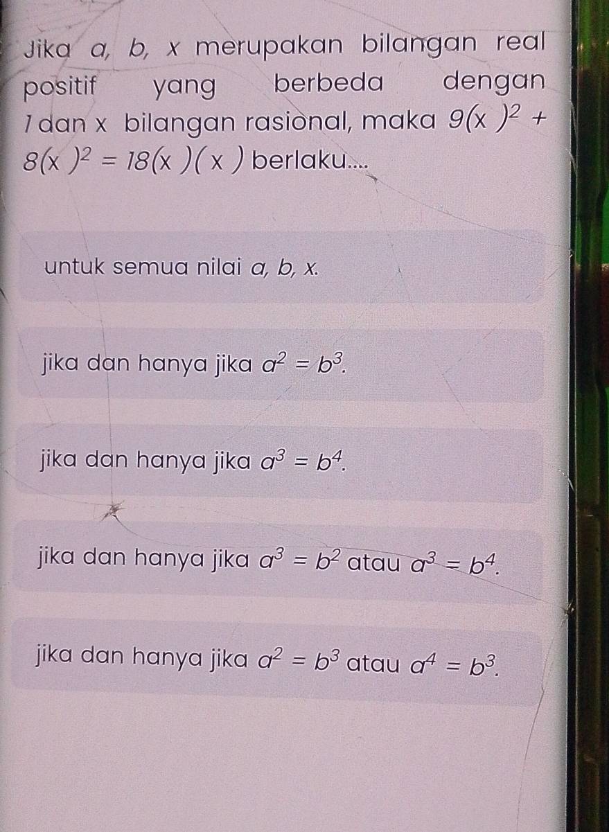 Jika a, b, x merupakan bilangan real
positif yang berbeda dengan
7 dan x bilangan rasiònal, maka 9(x)^2+
8(x)^2=18(x)(x) berlaku....
untuk semua nilai a, b, x.
jika dan hanya jika a^2=b^3.
jika dan hanya jika a^3=b^4.
jika dan hanya jika a^3=b^2 atau a^3=b^4.
jika dan hanya jika a^2=b^3 atau a^4=b^3.