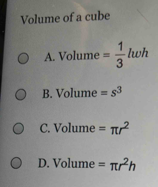 Volume of a cube
A. Volume = 1/3  lwh
B. Volume =s^3
C. Volume =π r^2
D. Volume =π r^2h