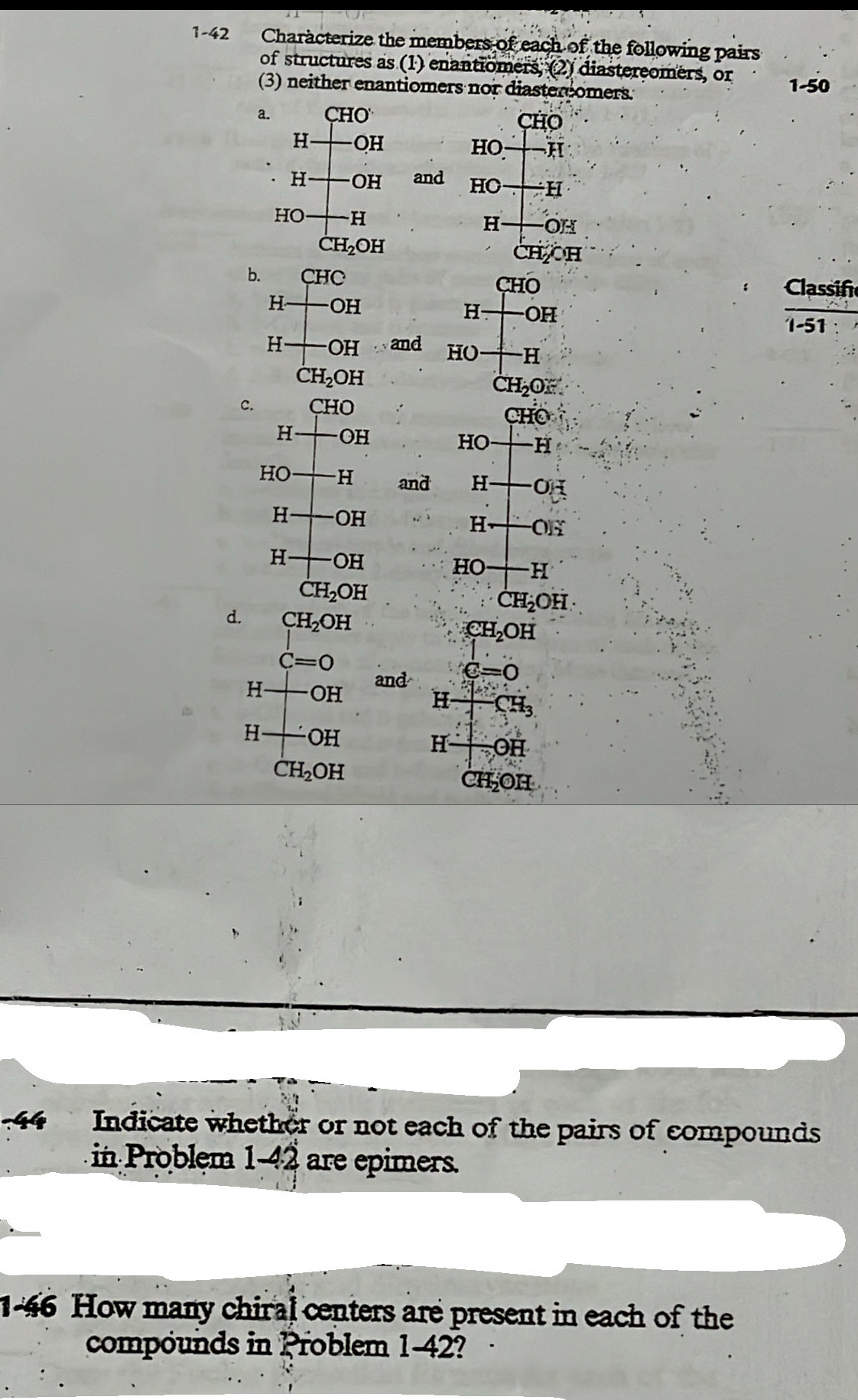 1-42 Characterize the members of each of the following pairs 
of structures as (1) enantiomers; (2) diastereomers, or 1-50
(3) neither enantiomers nor diaster omers. 
a. ( CHO'
CHO
H OH
HO H 
H OH and HO H 
HO H H OH
CH_2OH
CH CH 
b. CHC CHO
Classif 
H OH
H OH
1-51
H OH 20 d H( ) H 
D
CH_2OH
CH_2O : 
c. CHO
CHO
H odot H
HO 16
HO H ar nd H OH
H OH
H O]_2^(x
H OH HO H
CH_2)OH
CH_2OH
d. CH_2OH
CH_2OH
C=0
and e=0
H OH H ∠
H · OH
H odot H
CH_2OH
2H_2OH
44 Indicate whether or not each of the pairs of compounds 
in Problem 1-42 are epimers. 
1-46 How many chiral centers are present in each of the 
compounds in Problem 1-42?