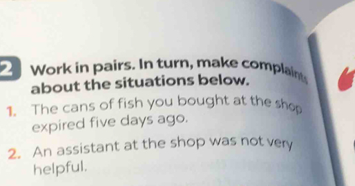 Work in pairs. In turn, make complaints 
about the situations below. 
1. The cans of fish you bought at the shop 
expired five days ago. 
2. An assistant at the shop was not very 
helpful.