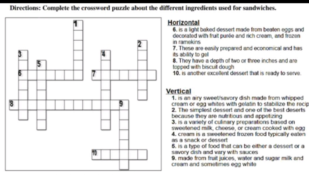 Directions: Complete the crossword puzzle about the different ingredients used for sandwiches.
rizontal
. is a light baked dessert made from beaten eggs and
ecorated with fruit purée and rich cream, and frozen
ramekins. These are easily prepared and economical and has
ts ability to gel 
. They have a depth of two or three inches and are
opped with biscuit dough
0. is another excellent dessert that is ready to serve.
tical
is an airy sweet/savory dish made from whipped
ream or egg whites with gelatin to stabilize the recip
. The simplest dessert and one of the best deserts
ecause they are nutritious and appetizing
is a variety of culinary preparations based on
weetened milk, cheese, or cream cooked with egg
cream is a sweetened frozen food typically eaten
s a snack or dessert
is a type of food that can be either a dessert or a
avory dish and vary with sauces. made from fruit juices, water and sugar milk and
ream and sometimes egg white