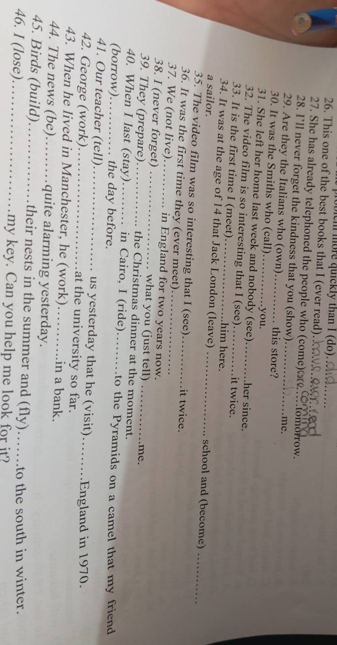 eh more quickly than I (do) 
26. This one of the best books that I (ever read)_ 
27. She has already telephoned the people who (come)__ tomorrow. 
28. I’ll never forget the kindness that you (show) 
me. 
29. Are they the Italians who (own) . this store? 
30. It was the Smiths who (call) _.you. 
31. She left her home last week and nobody (see) her since. 
32. The video film is so interesting that I (see) _it twice. 
33. It is the first time I (meet)._ .him here. 
34. It was at the age of 14 that Jack London (leave) _school and (become)_ 
a sailor. 
35. The video film was so interesting that I (see)_ it twice. 
36. It was the first time they (ever meet) 
37. We (not live)_ in England for two years now. 
38. I (never forget) _what you (just tell) 
me. 
39. They (prepare)_ the Christmas dinner at the moment. 
40. When I last (stay) _in Cairo, I (ride)…… to the Pyramids on a camel that my friend 
(borrow)_ the day before. 
41. Our teacher (tell)._ us yesterday that he (visit) .England in 1970. 
42. George (work)_ at the university so far._ 
43. When he lived in Manchester, he (work)_ in a bank. 
44. The news (be)_ .quite alarming yesterday. 
45. Birds (build)_ their nests in the summer and (fly)…… .to the south in winter. 
46. I (lose)_ my key. Can you help me look for it?