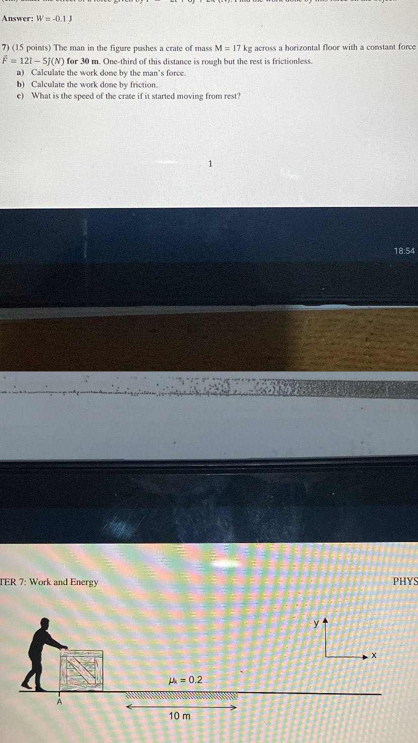 Answer: W=-0.1J
7) (15 points) The man in the figure pushes a crate of mass M=17k kg across a horizontal floor with a constant force
vector F=12hat i-5hat j(N) for 30 m. One-third of this distance is rough but the rest is frictionless. 
a) Calculate the work done by the man’s force. 
b) Calculate the work done by friction. 
c) What is the speed of the crate if it started moving from rest? 
1 
18:54 
TER 7: Work and Energy PHYS
mu _k=0.2
À
10 m
