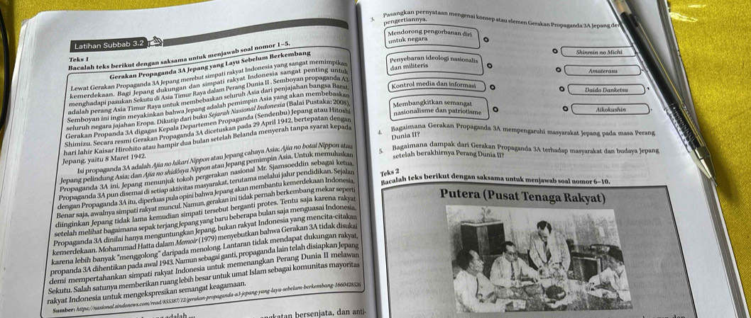 Pasangkan pernyataan mengenai konsep atau elemen Gerakan Propaganda 3A Jepang der
Latihan Subbab 3.2 pengertiannya.
Mendorong pengorbanan diri
untuk negara 。
Penyebaran ideologi nasionalis  Shinmia no Michi
Bacalah teks berikut dengan saksama untuk menjawab soal nomor 1-5.
Teks 1
Gerakan Propaganda 3A Jepang yang Layu Sebelum Berkembang
Lewat Gerakan Propaganda 3A Jepang merebut simpati rakyat Indonesia yang sangat memimpikar dan militeris 。
kemerdekaan. Bagi Jepang dukungan dan simpati rakyat Indonesia sangat penting unti
Amaterasu
menghadapi pasukan Sekutu di Asia Timur Raya dalam Perang Dunia II . Semboyan propaganda A3
adalah perang Asia Timur Raya untuk membebaskan seluruh Asia dari penjajahan bangsa Barat  Kontrol media dan informa 。
Daido Danketsu
Semboyan ini ingin meyakinkan bahwa Jepang adalah pemimpin Asia yang akan membebaskan
Aikokushin
seluruh negara jajahan Eropa. Dikutip dari buku Sejarah Nasional Indonesia (Balai Pustaka: 2008) Membangkitkan semangat
Gerakan Propanda 3A digagas Kepala Departemen Propaganda (Sendenbu) Jepang atau Hitosh nasionalisme dan patriotisme
4, Bagaimana Gerakan Propaganda 3A mempengaruhi masyarakat Jepang pada masa Perang
Shimizu, Secara resmi Gerakan Propaganda 3A dicetuskan pada 29 April 1942, bertepatan dengan
hari Iahir Kaisar Hirohito atau hampir dua bulan setelah Belanda menyerah tanpa syarat kepada 。
setelah berakhirnya Perang Dunia II?
Isi propaganda 3A adalah Ajía no hikari Nippon atau Jepang cahaya Asia; Ajia no botai Nippon atau
5. Bagaimana dampak dari Gerakan Propaganda 3A terhadap masyarakat dan budaya Jepang
Jepang, yaitu 8 Maret 1942.
Jepang pelindung Asia; dan Aja no shidōsya Nippon atau Jepang perimpin Asia. Untuk memuluskan Dunia II?
Propaganda 3A ini, Jepang menunjuk tokoh pergerakan nasional Mr. Sjamsoeddin sebagai ketua
Propaganda 3A pun disemai di setiap aktivitas masyarakat, terutama melalui jalur pendidikan, Sejalan Teks 2
dengan Propaganda 3A itu, diperluas pula opini bahwa Jepang akan membantu kemerdekaan Indonesia T i calah teks berikut dengan saksama untuk menjawab soal nomor 6-10.
Benar saja, awalnya simpati rakyat muncul. Namun, gerakan ini tidak pernah berkembang mekar sepertj
diinginkan Jepang tidak lama kemudian simpati tersebut berganti protes. Tentu saja karena rakyat
Putera (Pusat Tenaga Rakyat)
setelah melihat bagaimana sepak terjang Jepang yang baru beberapa bulan saja menguasai Indonesia
Propaganda 3A dinilai hanya menguntungkan Jepang, bukan rakyat Indonesia yang mencita-citakan
kemerdekaan. Mohammad Hatta dalam Memoir (1979) menyebutkan bahwa Gerakan 3A tidak disukaš
karena lebih banyak 'menggolong'' daripada menolong. Lantaran tidak mendapat dukungan rakyaı,
propanda 3A dihentikan pada awal 1943. Namun sebagai ganti, propaganda lain telah disiapkan Jepang
demi mempertahankan simpati rakyat Indonesia untuk memenangkan Perang Dunia II melawan
Sekutu. Salah satunya memberikan ruang lebih besar untuk umat Islam sebagai komunitas mayoritas
rakyat Indonesia untuk mengekspresikan semangat keagamaan.
Sumber: https://nasional.sindonews.com/read/855387/12/gerakan-propaganda-a3-jepang-yang-layu-sebelum-berkembang-1660428526
njata  anant-