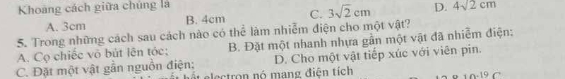 Khoảng cách giữa chúng là D. 4sqrt(2)cm
A. 3cm B. 4cm C. 3sqrt(2)cm
5. Trong những cách sau cách nào có thể làm nhiễm điện cho một vật?
A. Cọ chiếc vô bút lên tóc; B. Đặt một nhanh nhựa gần một vật đã nhiễm điện:
C. Đặt một vật gần nguồn điện; D. Cho một vật tiếp xúc với viên pin.
it electron nó mang điện tích
10-19 