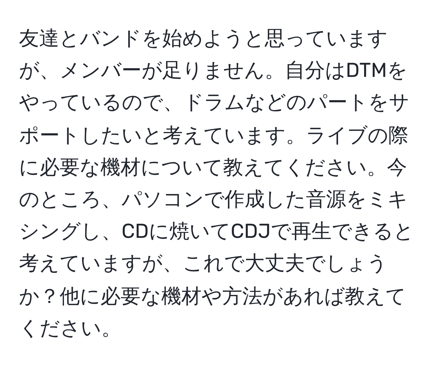 友達とバンドを始めようと思っていますが、メンバーが足りません。自分はDTMをやっているので、ドラムなどのパートをサポートしたいと考えています。ライブの際に必要な機材について教えてください。今のところ、パソコンで作成した音源をミキシングし、CDに焼いてCDJで再生できると考えていますが、これで大丈夫でしょうか？他に必要な機材や方法があれば教えてください。