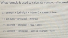 What formula is used to calculate compound interes
amount = (principal × interest) × earned interest
amount = principal + interest
interest = principal + rate + time
interest = (principal + earned interest) × rate