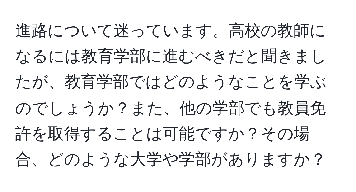 進路について迷っています。高校の教師になるには教育学部に進むべきだと聞きましたが、教育学部ではどのようなことを学ぶのでしょうか？また、他の学部でも教員免許を取得することは可能ですか？その場合、どのような大学や学部がありますか？