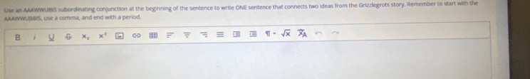 Use an AAAWWUBIS subordinating conjunction at the beginning of the sentence to write ONE sentence that connects two ideas from the Grizzlegrots story. Remember to start with the 
AAAWWUBBIS, use a comma, and end with a period. 
B -2 x^2 ∞