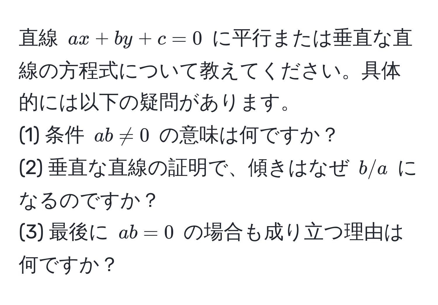 直線 $ax + by + c = 0$ に平行または垂直な直線の方程式について教えてください。具体的には以下の疑問があります。  
(1) 条件 $ab != 0$ の意味は何ですか？  
(2) 垂直な直線の証明で、傾きはなぜ $b/a$ になるのですか？  
(3) 最後に $ab = 0$ の場合も成り立つ理由は何ですか？