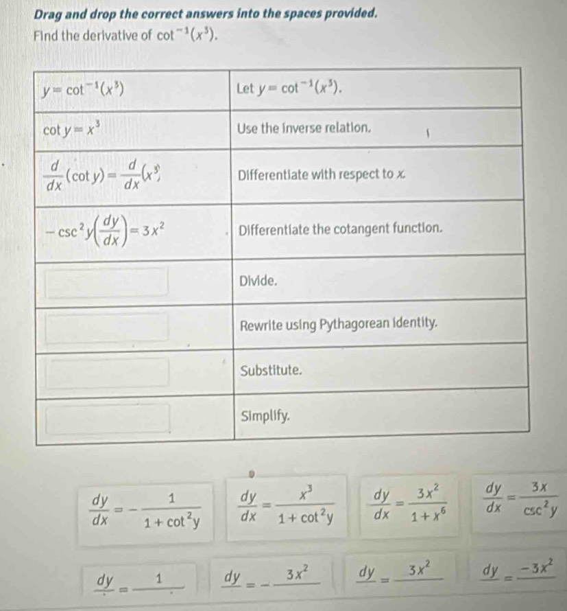 Drag and drop the correct answers into the spaces provided.
Find the derivative of cot^(-1)(x^3).
 dy/dx =- 1/1+cot^2y   dy/dx = x^3/1+cot^2y   dy/dx = 3x^2/1+x^6   dy/dx = 3x/csc^2y 
frac dy=frac 1. frac dy=-frac 3x^2 frac dy=frac 3x^2 frac dy=frac -3x^2