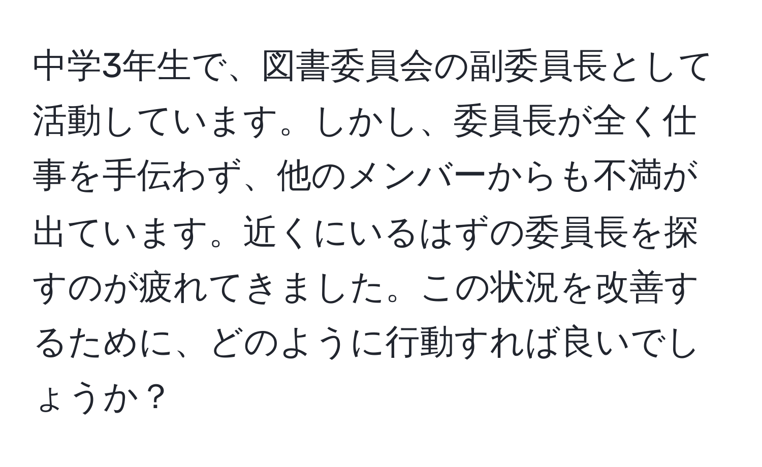 中学3年生で、図書委員会の副委員長として活動しています。しかし、委員長が全く仕事を手伝わず、他のメンバーからも不満が出ています。近くにいるはずの委員長を探すのが疲れてきました。この状況を改善するために、どのように行動すれば良いでしょうか？