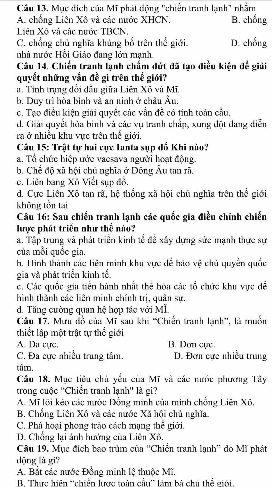 Mục đích của Mĩ phát động "chiến tranh lạnh" nhằm
A. chống Liên Xô và các nước XHCN. B. chống
Liên Xô và các nước TBCN.
C. chống chủ nghĩa khủng bố trên thế giới. D. chống
nhà nước Hồi Giáo đang lớn mạnh.
Câu 14. Chiến tranh lạnh chấm dứt đã tạo điều kiện đế giải
quyết những vấn đề gì trên thế giới?
a. Tình trạng đối đầu giữa Liên Xô và Mĩ.
b. Duy trì hòa bình và an ninh ở châu Âu.
c. Tạo điều kiện giải quyết các vấn đề có tính toàn cầu.
d. Giải quyết hòa bình và các vụ tranh chấp, xung đột đang diễn
ra ở nhiều khu vực trên thế giới.
Câu 15: Trật tự hai cực Ianta sụp đổ Khi nào?
a. Tổ chức hiệp ước vacsava người hoạt động.
b. Chế độ xã hội chủ nghĩa ở Đông Âu tan rã.
c. Liên bang Xô Viết sụp đổ.
d. Cực Liên Xô tan rã, hệ thống xã hội chủ nghĩa trên thế giới
không tồn tai
Câu 16: Sau chiến tranh lạnh các quốc gia điều chỉnh chiến
lược phát triển như thế nào?
a. Tập trung và phát triển kinh tế để xây dựng sức mạnh thực sự
của mỗi quốc gia.
b. Hình thành các liên minh khu vực để bảo vệ chủ quyền quốc
gia và phát triển kinh tế.
c. Các quốc gia tiến hành nhất thể hóa các tổ chức khu vực để
hình thành các liên minh chính trị, quân sự.
d. Tăng cường quan hệ hợp tác với MÌ.
Câu 17. Mưu đồ của Mĩ sau khi “Chiến tranh lạnh”, là muốn
thiết lập một trật tự thế giới
A. Đa cực. B. Đơn cực.
C. Đa cực nhiều trung tâm. D. Đơn cực nhiều trung
tâm.
Câu 18. Mục tiêu chủ yếu của Mĩ và các nước phương Tây
trong cuộc “Chiến tranh lạnh" là gì?
A. Mĩ lôi kéo các nước Đồng minh của mình chống Liên Xô.
B. Chống Liên Xô và các nước Xã hội chủ nghĩa.
C. Phá hoại phong trào cách mạng thế giới.
D. Chống lại ảnh hưởng của Liên Xô.
Câu 19. Mục đích bao trùm của “Chiến tranh lạnh” do Mĩ phát
động là gì?
A. Bắt các nước Đồng minh lệ thuộc Mĩ.
B. Thực hiên “chiến lược toàn cầu” làm bá chủ thế giới.