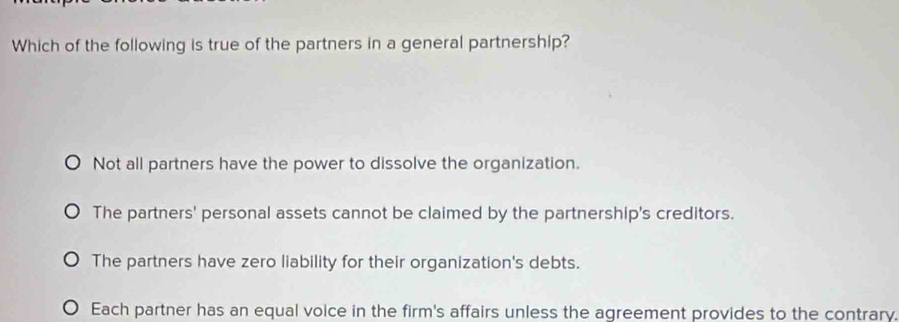 Which of the following is true of the partners in a general partnership?
Not all partners have the power to dissolve the organization.
The partners' personal assets cannot be claimed by the partnership's creditors.
The partners have zero liability for their organization's debts.
Each partner has an equal voice in the firm's affairs unless the agreement provides to the contrary.