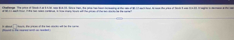 Challenge The price of Stock A at 9 A.M. was $14.33. Since then, the price has been increasing at the rate of $0.12 each hour. At noon the price of Stock B was $14.83. It begins to decrease at the rate 
of $0.11 each hour. If the two rates continue, in how many hours will the prices of the two stocks be the same? 
In about □ hours , the prices of the two stocks will be the same. 
(Round to the nearest tenth as needed.)