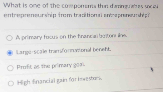 What is one of the components that distinguishes social
entrepreneurship from traditional entrepreneurship?
A primary focus on the financial bottom line.
Large-scale transformational beneft.
Proft as the primary goal.
High financial gain for investors.