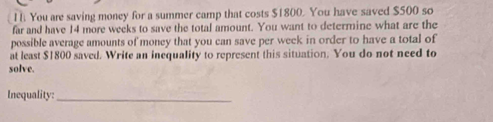 You are saving money for a summer camp that costs $1800. You have saved $500 so 
far and have 14 more weeks to save the total amount. You want to determine what are the 
possible average amounts of money that you can save per week in order to have a total of 
at least $1800 saved. Write an inequality to represent this situation. You do not need to 
solve. 
Inequality:_