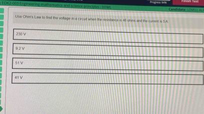 EOK2-003 Engineering mathematics and science principles - HTML Progiess 9ex Candidate: LOVELL AL
Use Ohm's Law to find the voltage in a circuil when the resistance is 46 ohms and the current is 5A
230 V
9.2 V
51 V
41 V