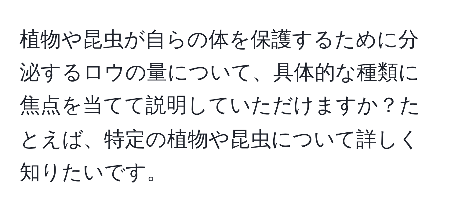 植物や昆虫が自らの体を保護するために分泌するロウの量について、具体的な種類に焦点を当てて説明していただけますか？たとえば、特定の植物や昆虫について詳しく知りたいです。