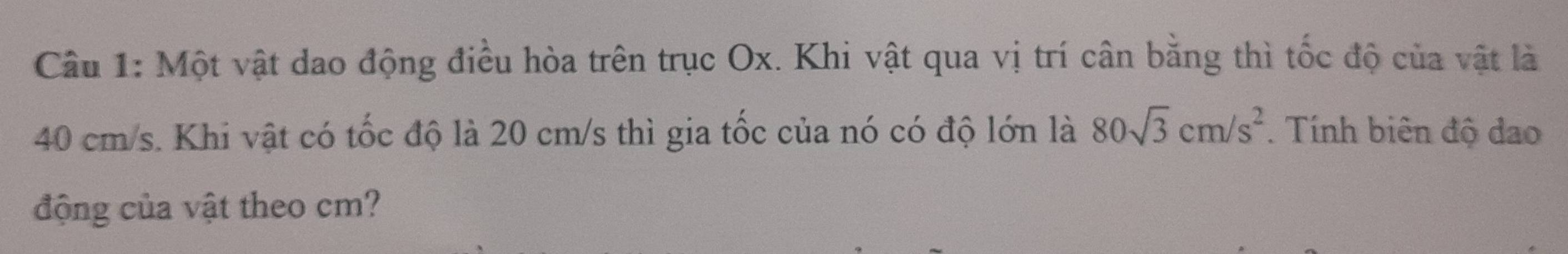 Một vật dao động điều hòa trên trục Ox. Khi vật qua vị trí cân bằng thì tốc độ của vật là
40 cm/s. Khi vật có tốc độ là 20 cm/s thì gia tốc của nó có độ lớn là 80sqrt(3)cm/s^2. Tính biên độ dao 
động của vật theo cm?