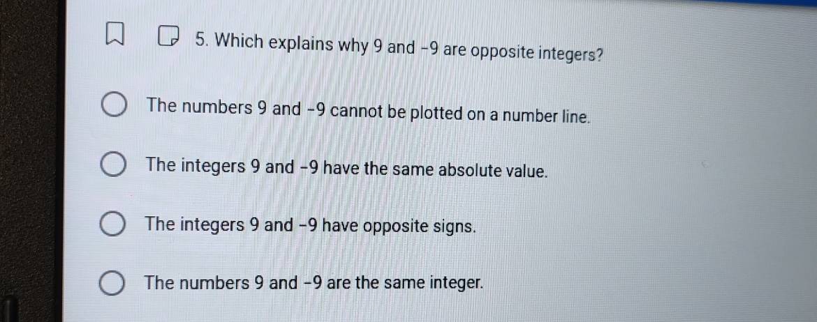 Which explains why 9 and -9 are opposite integers?
The numbers 9 and -9 cannot be plotted on a number line.
The integers 9 and −9 have the same absolute value.
The integers 9 and -9 have opposite signs.
The numbers 9 and -9 are the same integer.