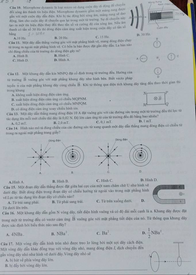 Microphone dynamic là loại micro sử dụng cuộn dây di động để chuyểMàng Rung 
đổi sống âm thành tín hiệu điện. Microphone dynamic gồm một màng rung đượ
găn với một cuộn dây dẫn điện. Khi bị tác động bởi sóng âm, màng rung sẽ da
động, làm cho cuộn dây di chuyển qua lại trong một từ trường. Sự di chuyển nà
tạo ra một tín hiệu điện thay đổi theo tần số và cường độ của sóng âm. Nếu â
thanh có tần số 30 Hz thì dòng điện cảm ứng xuất hiện trong cuộn dây có tần s
bằng
A.10 Hz B. 20 Hz. C. 15 Hz 
Cầu 11. Một dây dẫn thắng vuông góc với mặt phẳng hình vẽ, mang đòng điện chạy B
tử trong ra ngoài mặt phẳng hình vẽ. Có bốn la bản được đặt gần dây dẫn. La bản nào
chỉ đúng chiều của từ trường do dòng điện gây ra?
A. Hình B. B. Hinh C.
C. Hinh D. D. Hình A.
A □ odot _1 C
Câu 12. Một khung dây dẫn kín MNPQ đặt cổ định trong từ trường đều. Hướng của
từ trường overline B vuông góc với mặt phẳng khung dãy như hình bên. Biết vecto pháp D
tuyến n của mặt phẳng khung dây cùng chiều overline B. Khi từ thông qua diện tích khung dây tăng đều theo thời gian thì
trong khung
A. không xuất hiện dòng điện cảm ứng.
B. xuất hiện dòng điện cảm ứng có chiều MQPNM.
C. xuất hiện dồng điện cảm ứng có chiều MNPQM.
D. có dòng điện cảm ứng xoay chiếu hình sin.
Cầu 13. Một dây dẫn thắng mang dòng điện 10 A đặt vuông góc với các đường sức trong một từ trường đều thì lực từ
tác dụng lên mỗi mét chiều dài đãy là 0,02 N. Độ lớn cảm ứng từ của từ trường đều đó bằng bao nhiêu?
A. 0,2 mT. B. 2,0 mT. C. 0,1 mT. D. 1 mT.
Câu 14. Hình nào mô tả đùng chiều của các đường sức từ xung quanh một dây dẫn thắng mang dòng điện có chiều từ
trong ra ngoài mặt phẳng trang giấy?
Dòng điện Dòng điện
A. B. C. D.
A.Hình A. B. Hình B. C. Hình C. D. Hinh D.
Câu 15. Một đoạn dây dẫn thẳng được đặt giữa hai cực của một nam châm chữ U như hình vẽ
dưới đây. Biết dòng điện trong đoạn dãy có chiều hướng từ ngoài vào trong mặt phẳng hình
vẽ.Lực tử tác dụng lên đoạn dây có chiều nào? ㊉1
A. Từ trái sang phải. B. Từ phải sang trái. C. Từ trên xuống dưới. D.
Từ dưới lên trên.
Câu 16. Một khung dây dẫn gồm N vòng dây, tiết diện hình vuộng và có độ dài mỗi cạnh là a. Khung dây được đặt
trong một từ trường đều có vectơ cảm ứng overline B vuông góc với mặt phẳng tiết diện của nó. Từ thông qua khung dây
được xác định bởi biểu thức nào sau đây?
A. 4NBa . B. NBa^2. C. Ba^2. D.  1/2 NBa^2.
Câu 17. Một vòng dây dẫn hình tròn nhỏ được treo lợ lừng bởi một sợi dây cách điện.
Một vòng dây dẫn khác đồng trục với vòng dây nhó, mang dòng điện /, dịch chuyển đến
gần vòng dãy nhỏ như hình vẽ dưới đãy.Vòng dây nhỏ sẽ
A. bị hút về phía vòng dây lớn.
B. bị đẩy bởi vòng dây lớn.