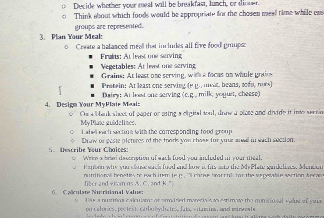 Decide whether your meal will be breakfast, lunch, or dinner. 
Think about which foods would be appropriate for the chosen meal time while ens 
groups are represented. 
3. Plan Your Meal: 
Create a balanced meal that includes all five food groups: 
Fruits: At least one serving 
Vegetables: At least one serving 
Grains: At least one serving, with a focus on whole grains 
Protein: At least one serving (e.g., meat, beans, tofu, nuts) 
Dairy: At least one serving (e.g., milk; yogurt, cheese) 
4. Design Your MyPlate Meal: 
On a blank sheet of paper or using a digital tool, draw a plate and divide it into sectio 
MyPlate guidelines. 
Label each section with the corresponding food group. 
Draw or paste pictures of the foods you chose for your meal in each section. 
5. Describe Your Choices: 
Write a brief description of each food you included in your meal. 
Explain why you chose each food and how it fits into the MyPlate guidelines. Mention 
nutritional benefits of each item (e.g., 'I chose broccoli for the vegetable section becaus 
fiber and vitamins A, C, and K."). 
6. Calculate Nutritional Value: 
Use a nutrition calculator or provided materials to estimate the nutritional value of your 
on calories, protein, carbohydrates, fats, vitamins, and minerals. 
Include a brief summary of the nutritional content and bow it aligns with daily recomme