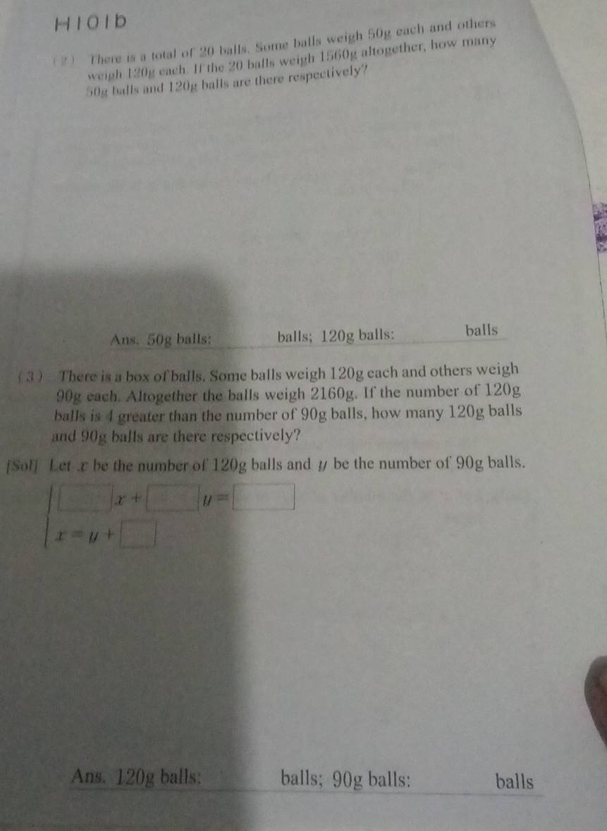 H101b
(2 There is a total of 20 balls. Some balls weigh 50g each and others
weigh 120g each. If the 20 balls weigh 1560g altogether, how many
50g balls and 120g balls are there respectively?
Ans. 50g balls: balls; 120g balls: balls
( 3 There is a box of balls. Some balls weigh 120g each and others weigh
90g each. Altogether the balls weigh 2160g. If the number of 120g
balls is 4 greater than the number of 90g balls, how many 120g balls
and 90g balls are there respectively?
[Sof] Let x be the number of 120g balls and y be the number of 90g balls.
beginarrayl □ x+□ y=□  x=y+□ endarray.
Ans. 120g balls: balls; 90g balls: balls