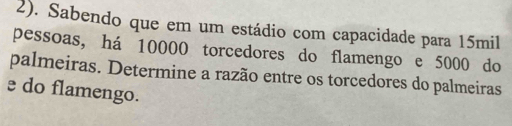 2). Sabendo que em um estádio com capacidade para 15mil
pessoas, há 10000 torcedores do flamengo e 5000 do 
palmeiras. Determine a razão entre os torcedores do palmeiras 
e do flamengo.