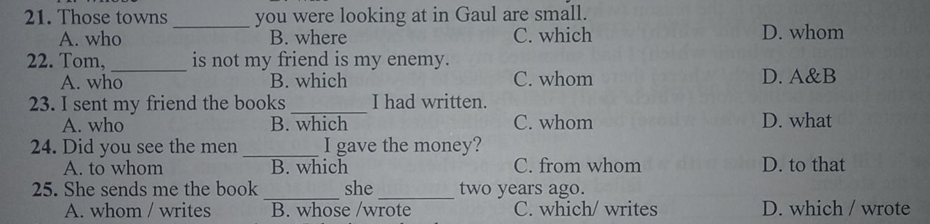 Those towns you were looking at in Gaul are small.
A. who _B. where C. which D. whom
22. Tom, _is not my friend is my enemy.
A. who B. which C. whom D. A&B
23. I sent my friend the books _I had written.
A. who B. which C. whom D. what
24. Did you see the men _I gave the money?
A. to whom B. which C. from whom D. to that
25. She sends me the book _she _two years ago.
A. whom / writes B. whose /wrote C. which/ writes D. which / wrote