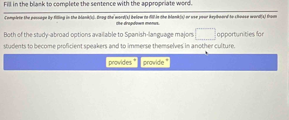 Fill in the blank to complete the sentence with the appropriate word. 
Complete the passage by filling in the blank(s). Drag the word(s) below to fill in the blank(s) or use your keyboard to choose word(s) from 
the dropdown menus. 
Both of the study-abroad options available to Spanish-language majors opportunities for 
students to become proficient speakers and to immerse themselves in another culture. 
provides provide