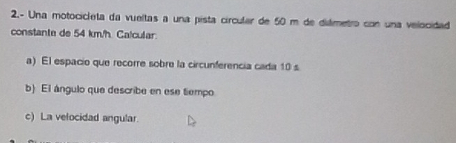 2.- Una motocicleta da vueltas a una pista circular de 50 m de diámetro con una velocidad 
constante de 54 km/h. Calcular. 
a) El espacio que recorre sobre la circunferencia cada 10 s
b) El ángulo que describe en ese tiempo 
c) La velocidad angular.