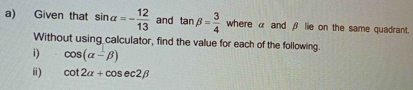 Given that sin alpha =- 12/13  and tan beta = 3/4  where α and β lie on the same quadrant. 
Without using calculator, find the value for each of the following. 
i) cos (alpha -beta )
ⅱ) cot 2alpha +cos ec2beta