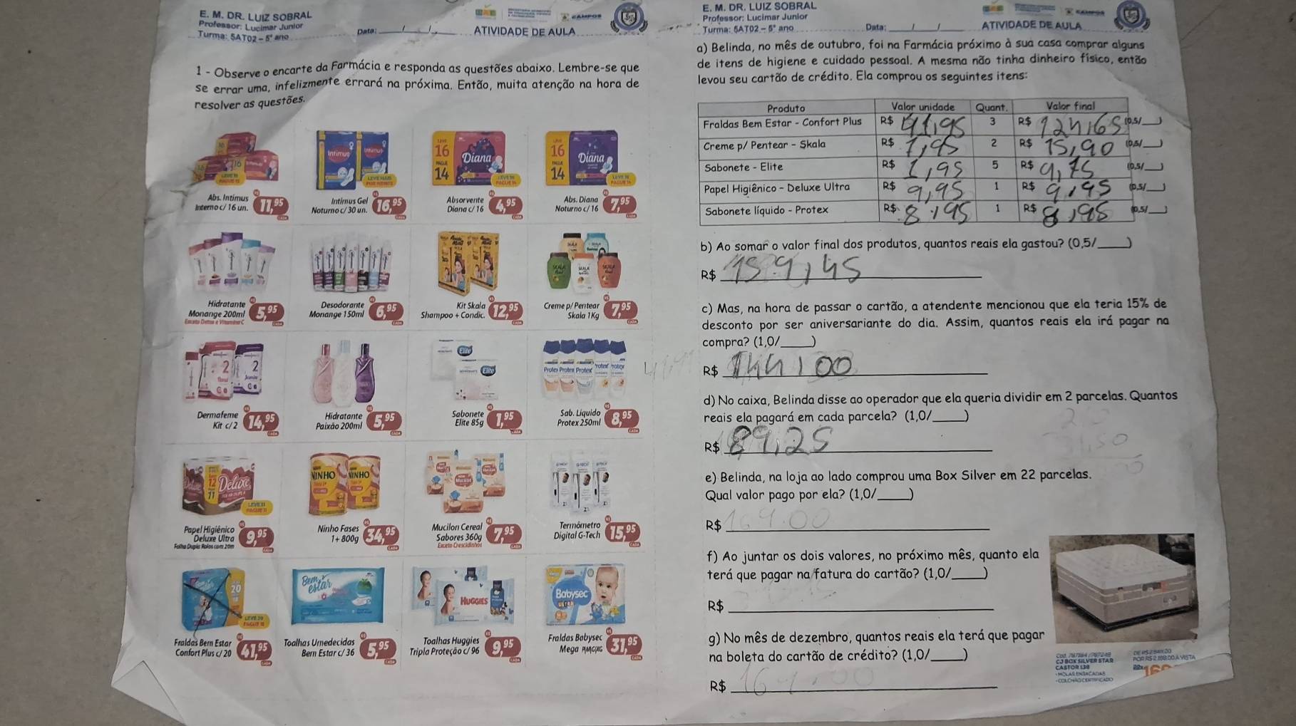 DR. LUIZ SOBRAL
E. M. DR. LUIZ SOBRAL
Professor: Lucimar Junior Professor: Lucimar Junior
Turma: 5AT02 - 5º ano Data_ ATIVIDADE DE AULA Turma: 5AT02 - 5º ano Data ATIVIDADE DE AULA
a) Belinda, no mês de outubro, foi na Farmácia próximo à sua casa comprar alguns
1 - Observe o encarte da Farmácia e responda as questões abaixo. Lembre-se que de itens de higiene e cuidado pessoal. A mesma não tinha dinheiro físico, então
se errar uma, infelizmente errará na próxima. Então, muita atenção na hora de levou seu cartão de crédito. Ela comprou os seguintes itens:
resolver as questões.
Interno c/ 16 un. Noturno c/ 30 un. Bianarets Abs. Díana 
Intimus Gel 
b) Ao somar o valor final dos produtos, quantos reais ela gastou? (0,5/_
R$_
Kit Skaïa  reme P CnR 
Monange 200mi Monano dorante Shampoo + Condic. c) Mas, na hora de passar o cartão, a atendente mencionou que ela teria 15% de
desconto por ser aniversariante do dia. Assim, quantos reais ela irá pagar na
compra? (1,0/_
R$_
d) No caixa, Belinda disse ao operador que ela queria dividir em 2 parcelas. Quantos
Dermafeme Sabonete reais ela pagará em cada parcela? (1,0/
Kit c/ 2 Patat stante Protex 250ml
R$_
e) Belinda, na loja ao lado comprou uma Box Silver em 22 parcelas.
Qual valor pago por ela? (1,0/ _)
Mucilon Cereal Termômetro R$_
Ninhe Fgoog Digital G-Tech
Sabores 360g
f) Ao juntar os dois valores, no próximo mês, quanto ela
Befftar terá que pagar na fatura do cartão? (1,0/_ J
R$_
Fraldaš Bern Estar Toolng Wiestanef 36 Toalhas Huggies Fraldas Babysec g) No mês de dezembro, quantos reais ela terá que pagar
Confort Plus c/ 20  Tripla Proteção c/ 96 Mega μgμς
na boleta do cartão de crédito? (1,0/_ )
R$_
