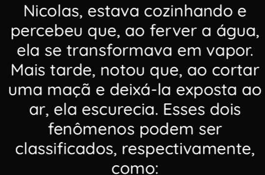 Nicolas, estava cozinhando e 
percebeu que, ao ferver a água, 
ela se transformava em vapor. 
Mais tarde, notou que, ao cortar 
uma maçã e deixá-la exposta ao 
ar, ela escurecia. Esses dois 
fenômenos podem ser 
classificados, respectivamente, 
como: