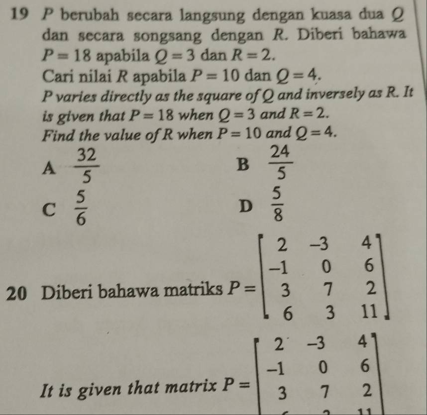 berubah secara langsung dengan kuasa dua Q
dan secara songsang dengan R. Diberi bahawa
P=18 apabila Q=3 dan R=2. 
Cari nilai R apabila P=10 dan Q=4.
P varies directly as the square of Q and inversely as R. It
is given that P=18 when Q=3 and R=2. 
Find the value of R when P=10 and Q=4.
A  32/5 
B  24/5 
C  5/6 
D  5/8 
20 Diberi bahawa matriks P=beginbmatrix 2&-3&4 -1&0&6 3&7&2 6&3&11endbmatrix
It is given that matrix P=beginbmatrix 2&-3&4 -1&0&6 3&7&2 endbmatrix