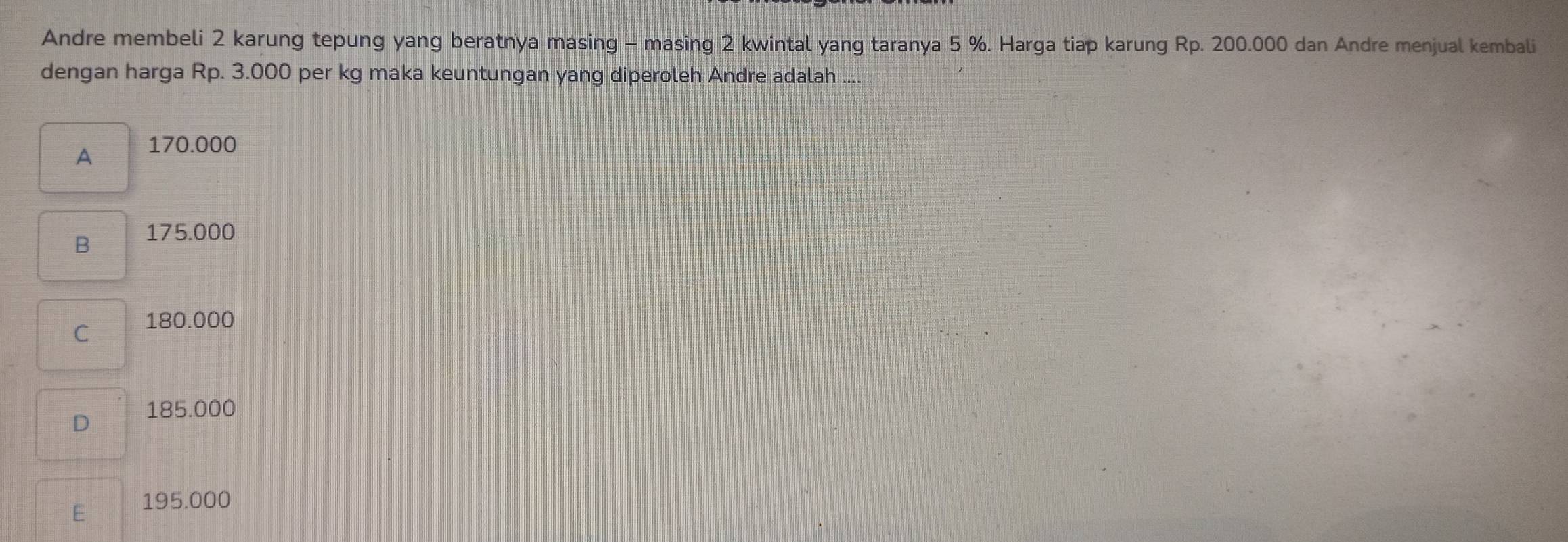 Andre membeli 2 karung tepung yang beratnya másing - masing 2 kwintal yang taranya 5 %. Harga tiap karung Rp. 200.000 dan Andre menjual kembali
dengan harga Rp. 3.000 per kg maka keuntungan yang diperoleh Andre adalah ....
A 170.000
B 175.000
C 180.000
D 185.000
E 195.000