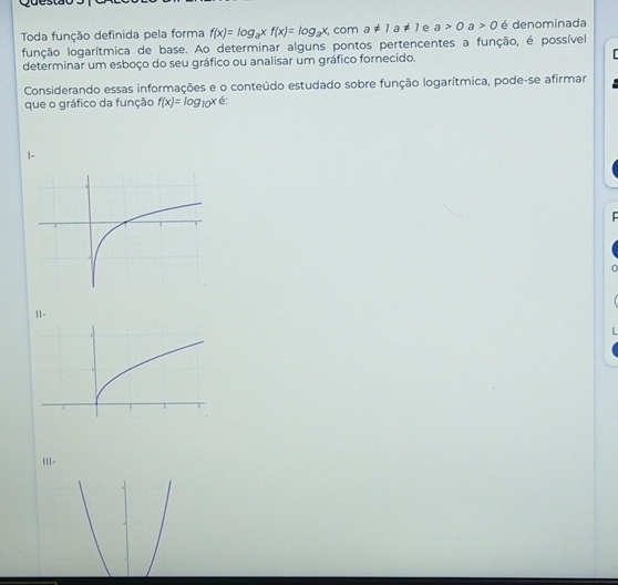 Toda função definida pela forma f(x)=log _axf(x)=log _ax, com a!= 1a!= 1 e a>0 a>0 é denominada
função logarítmica de base. Ao determinar alguns pontos pertencentes a função, é possível
determinar um esboço do seu gráfico ou analisar um gráfico fornecido.
Considerando essas informações e o conteúdo estudado sobre função logarítmica, pode-se afirmar
que o gráfico da função f(x)=log _10x é:
|-

|1-
||1-