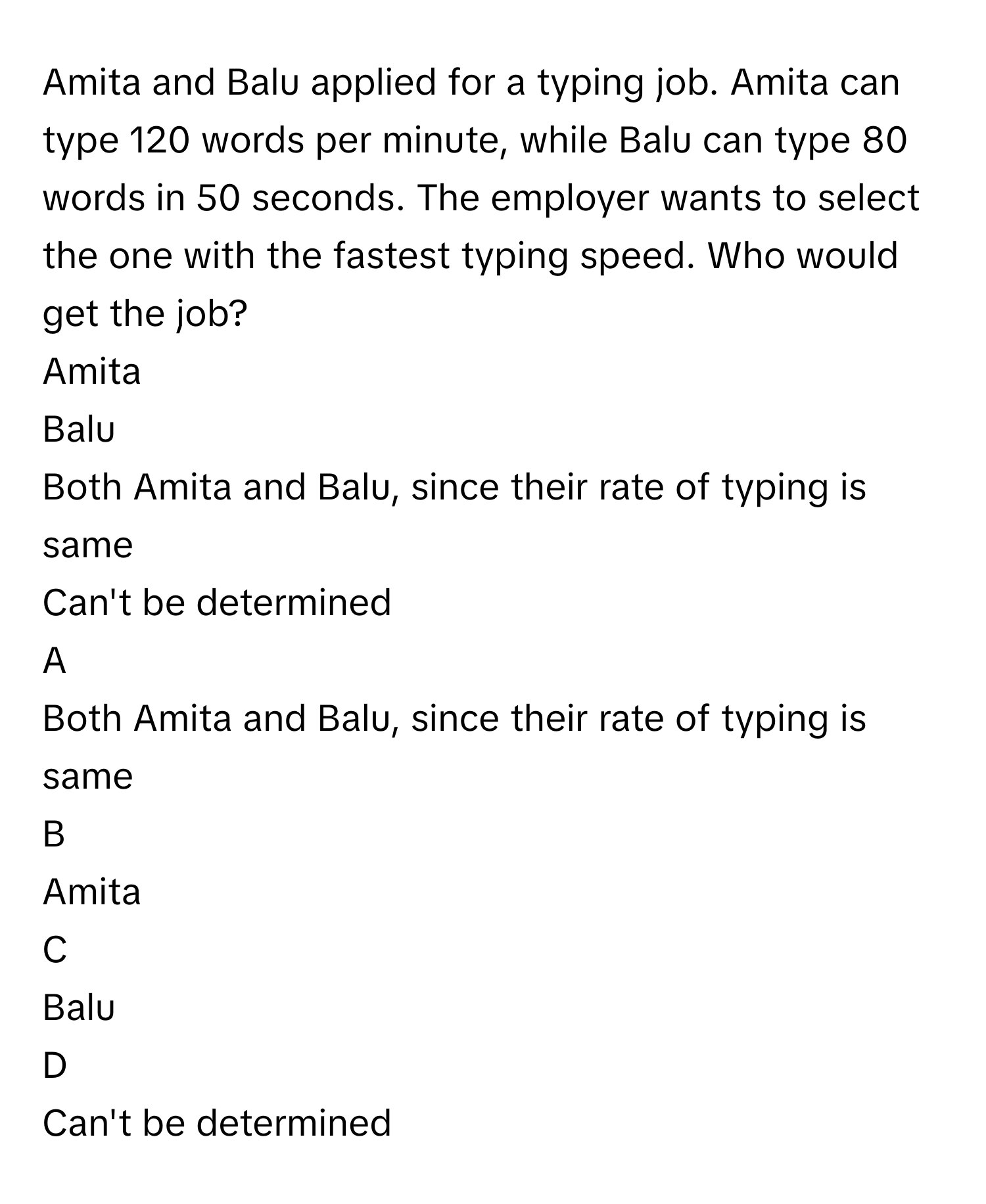 Amita and Balu applied for a typing job. Amita can type 120      words per minute, while Balu can type 80      words in 50      seconds. The employer wants to select the one with the fastest typing speed. Who would get the job?
Amita 

Balu

Both Amita and Balu, since their rate of typing is same

Can't be determined


A  
Both Amita and Balu, since their rate of typing is same
 


B  
Amita 
 


C  
Balu
 


D  
Can't be determined