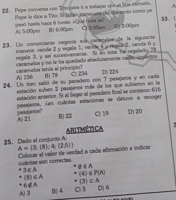 Pepe conversa con Tito para ir a trabajar con el bus carmelo, A
Pepe le dice a Tito: Si faltan transcurrir del día tanto como ya
pasó hasta hace 6 horas. ¿Qué hora es? 33.
A) 5:00 pm B) 6:00 pm C) 3:00 am D) 3:00 pm
23. Un comerciante negocia sus caramelos de la siguiente
manera: vende 2 y regala 1, vende 4 y regala 2, vende 6 y
regala 3, y así sucesivamente. Si en total ha regalado 78
caramelos y no le ha quedado absolutamente nada, ¿cuántos
caramelos tenía al principio?
A) 156 B) 78 C) 234 D) 224
24. Un tren salió de su paradero con 7 pasajeros y en cada
estación suben 2 pasajeros más de los que subieron en la
estación anterior. Si al llegar al paradero final se contaron 616
pasajeros, ¿en cuántas estaciones se detuvo a recoger
pasajeros?
A) 21 B) 22 C) 19 D) 20
ARITMÉTICA
3
25. Dado el conjunto A:
A= 3; 8 ;4; 2;5 
Colocar el valor de verdad a cada afirmación e indicar
cuántas son correctas.
3∈ A
varnothing ∈ A
 8 ∈ A
 4 ∈ P(A)
6∉ A
 3 ⊂ A
A) 3 B) 4 C) 5 D) 6